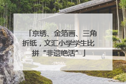 京绣、金箔画、三角折纸，文汇小学学生比拼“非遗绝活”