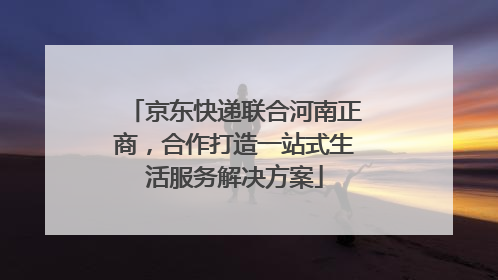 京东快递联合河南正商，合作打造一站式生活服务解决方案