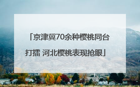 京津冀70余种樱桃同台打擂 河北樱桃表现抢眼