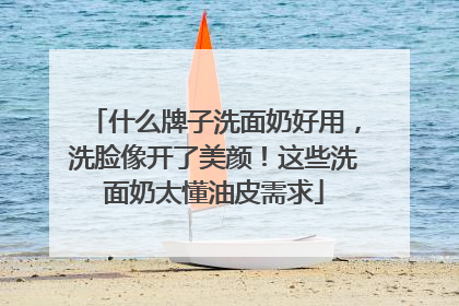 什么牌子洗面奶好用，洗脸像开了美颜！这些洗面奶太懂油皮需求