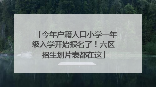 今年户籍人口小学一年级入学开始报名了！六区招生划片表都在这