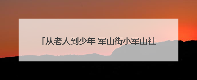 从老人到少年 军山街小军山社区“安全生产月”全覆盖守护