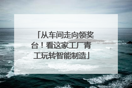 从车间走向领奖台！看这家工厂青工玩转智能制造