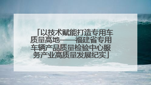 以技术赋能打造专用车质量高地——福建省专用车辆产品质量检验中心服务产业高质量发展纪实