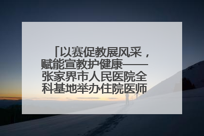 以赛促教展风采，赋能宣教护健康——张家界市人民医院全科基地举办住院医师健康宣教比赛