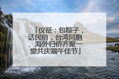 仪征：包粽子，话民俗，台湾同胞、海外归侨齐聚一堂共庆端午佳节