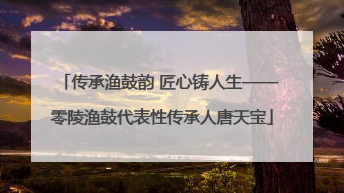 传承渔鼓韵 匠心铸人生——零陵渔鼓代表性传承人唐天宝