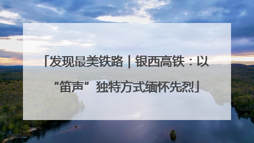 发现最美铁路｜银西高铁：以“笛声”独特方式缅怀先烈
