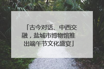 古今对话、中西交融，盐城市博物馆推出端午节文化盛宴