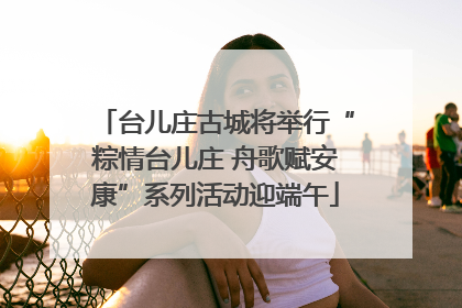 台儿庄古城将举行“粽情台儿庄 舟歌赋安康”系列活动迎端午