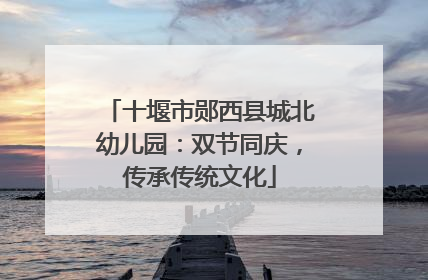 十堰市郧西县城北幼儿园：双节同庆，传承传统文化