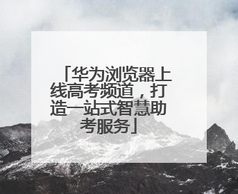 华为浏览器上线高考频道，打造一站式智慧助考服务