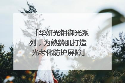 华妍光钥御光系列，为熟龄肌打造光老化防护屏障