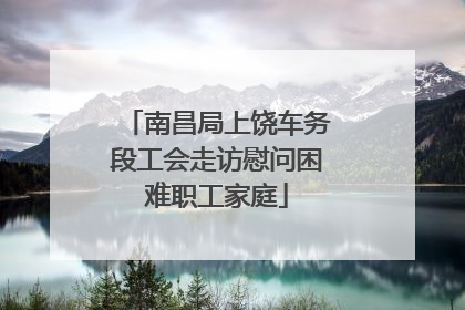 南昌局上饶车务段工会走访慰问困难职工家庭