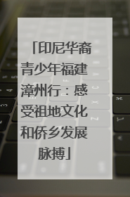 印尼华裔青少年福建漳州行：感受祖地文化和侨乡发展脉搏
