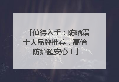 值得入手：防晒霜十大品牌推荐，高倍防护超安心！