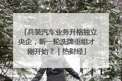 兵装汽车业务升格独立央企，新一轮洗牌重组才刚开始？｜热财经