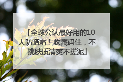 全球公认最好用的10大防晒霜！收藏码住，不挑肤质清爽不搓泥