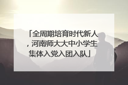 全周期培育时代新人，河南师大大中小学生集体入党入团入队