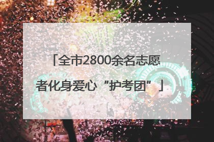 全市2800余名志愿者化身爱心“护考团”