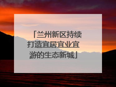 兰州新区持续打造宜居宜业宜游的生态新城