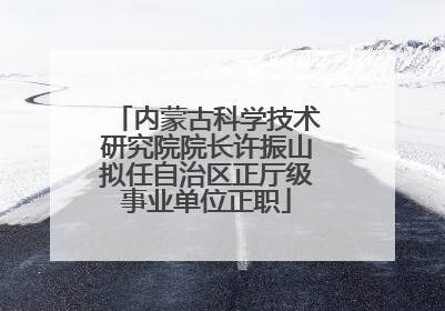 内蒙古科学技术研究院院长许振山拟任自治区正厅级事业单位正职
