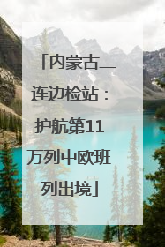 内蒙古二连边检站：护航第11万列中欧班列出境