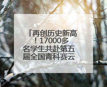 再创历史新高！17000多名学生共赴第五届全国青科赛云南省区域赛
