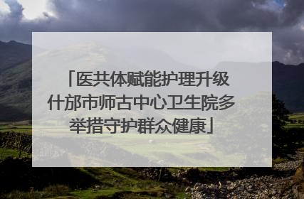 医共体赋能护理升级 什邡市师古中心卫生院多举措守护群众健康