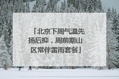 北京下周气温先扬后抑，周前期山区常伴雷雨套餐