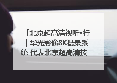 北京超高清视听•行｜华光影像8K摄录系统 代表北京超高清技术站上国家舞台