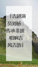 吉剧演员刘杨：传承非遗 唱响吉风吉韵