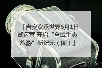 吉安欢乐世界6月1日试运营 开启“全域生态旅游”新纪元（图）
