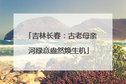吉林长春：古老母亲河绿意盎然焕生机