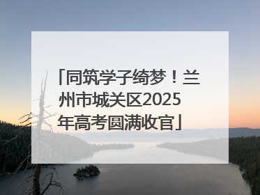 同筑学子绮梦！兰州市城关区2025年高考圆满收官