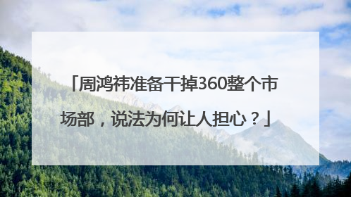 周鸿祎准备干掉360整个市场部，说法为何让人担心？