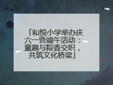 和悦小学举办庆六一暨端午活动：童趣与粽香交织，共筑文化桥梁
