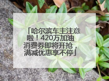 哈尔滨车主注意啦！420万加油消费券即将开抢，满减优惠享不停