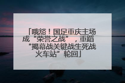 哦豁！国足重庆主场成“荣誉之战”，重蹈“揭幕战关键战生死战火车站”轮回