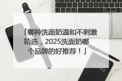 哪种洗面奶温和不刺激精选，2025洗面奶哪个品牌的好推荐！