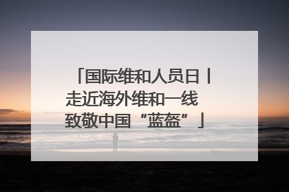国际维和人员日丨走近海外维和一线 致敬中国“蓝盔”