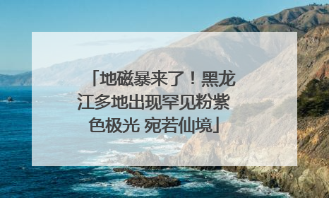 地磁暴来了！黑龙江多地出现罕见粉紫色极光 宛若仙境
