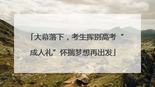 大幕落下，考生挥别高考“成人礼”怀揣梦想再出发