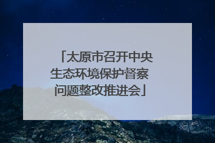 太原市召开中央生态环境保护督察问题整改推进会