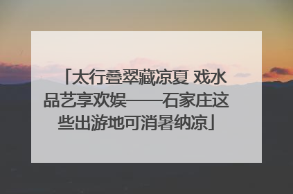 太行叠翠藏凉夏 戏水品艺享欢娱——石家庄这些出游地可消暑纳凉