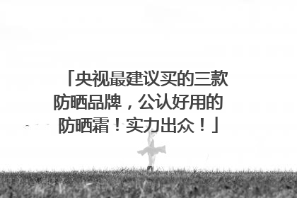 央视最建议买的三款防晒品牌，公认好用的防晒霜！实力出众！