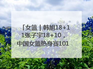 女篮｜韩旭18+11张子宇18+10，中国女篮热身赛101比92胜日本
