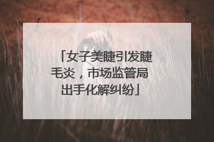 女子美睫引发睫毛炎，市场监管局出手化解纠纷