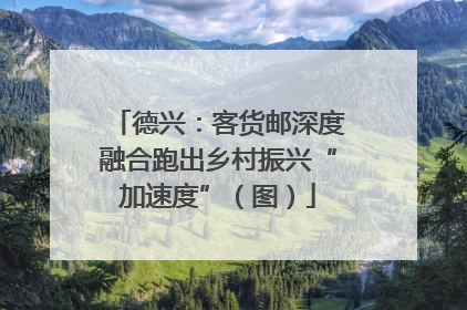 德兴：客货邮深度融合跑出乡村振兴“加速度”（图）