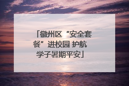 徽州区“安全套餐”进校园 护航学子暑期平安